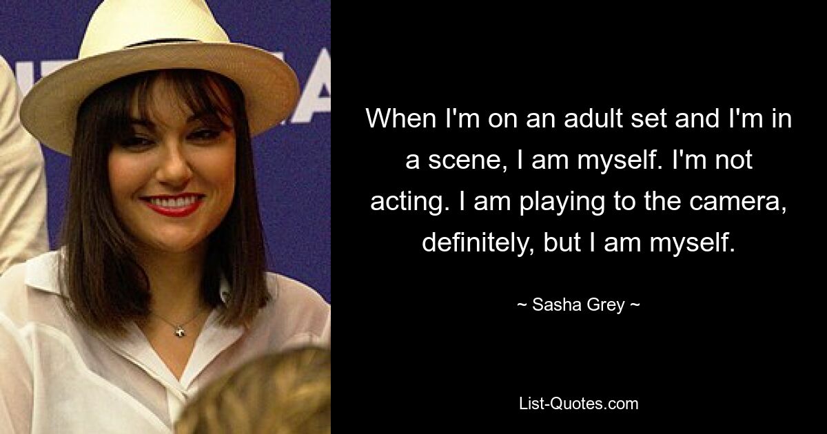 When I'm on an adult set and I'm in a scene, I am myself. I'm not acting. I am playing to the camera, definitely, but I am myself. — © Sasha Grey