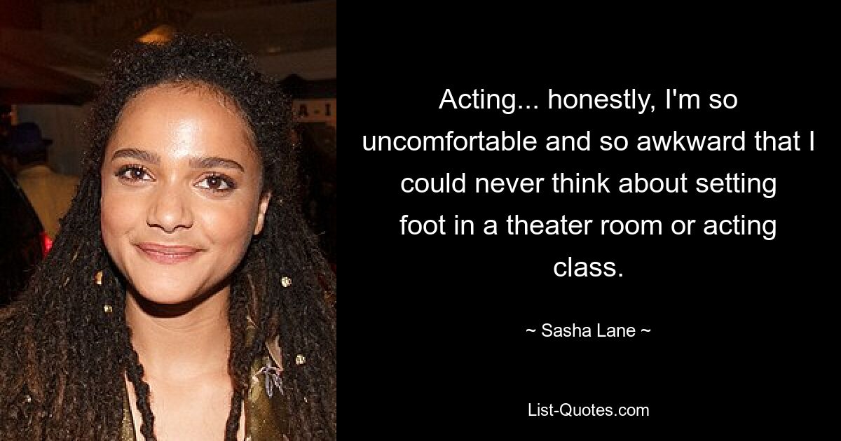 Acting... honestly, I'm so uncomfortable and so awkward that I could never think about setting foot in a theater room or acting class. — © Sasha Lane