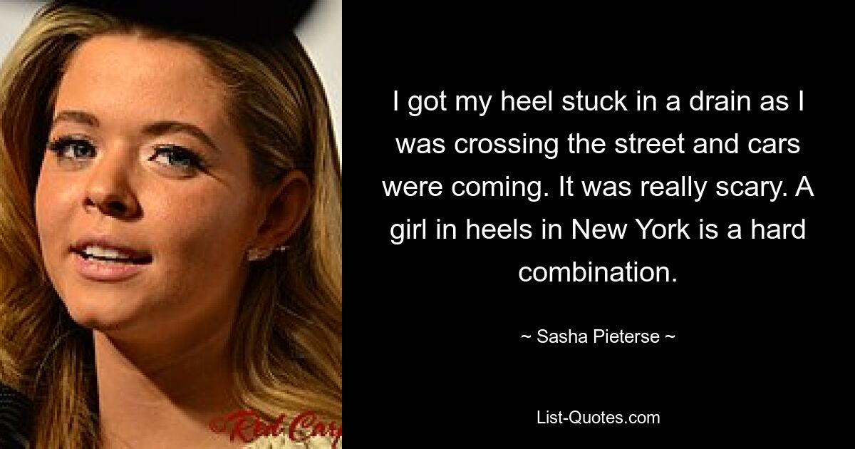 I got my heel stuck in a drain as I was crossing the street and cars were coming. It was really scary. A girl in heels in New York is a hard combination. — © Sasha Pieterse