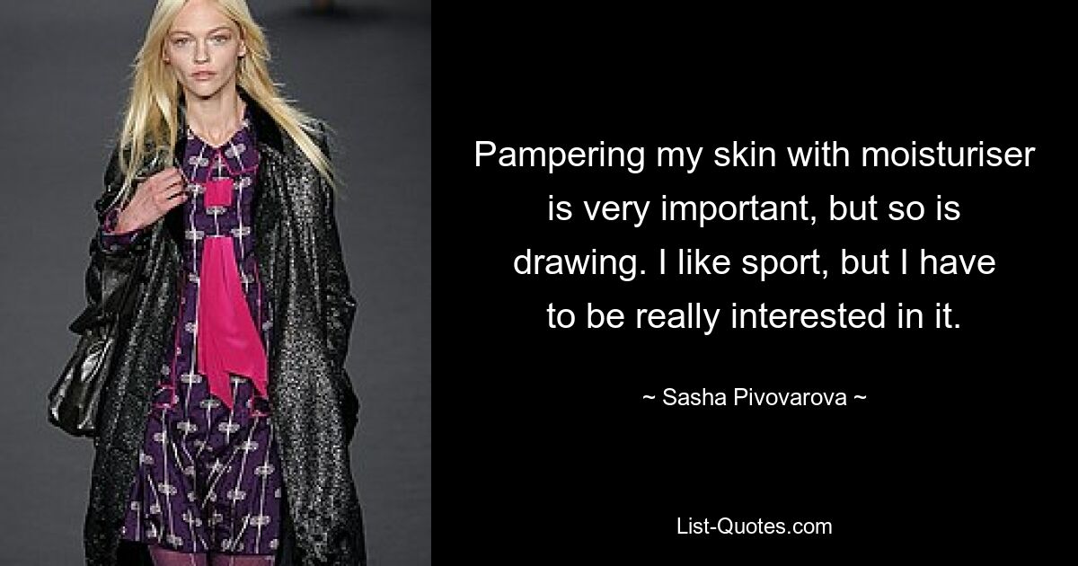 Pampering my skin with moisturiser is very important, but so is drawing. I like sport, but I have to be really interested in it. — © Sasha Pivovarova