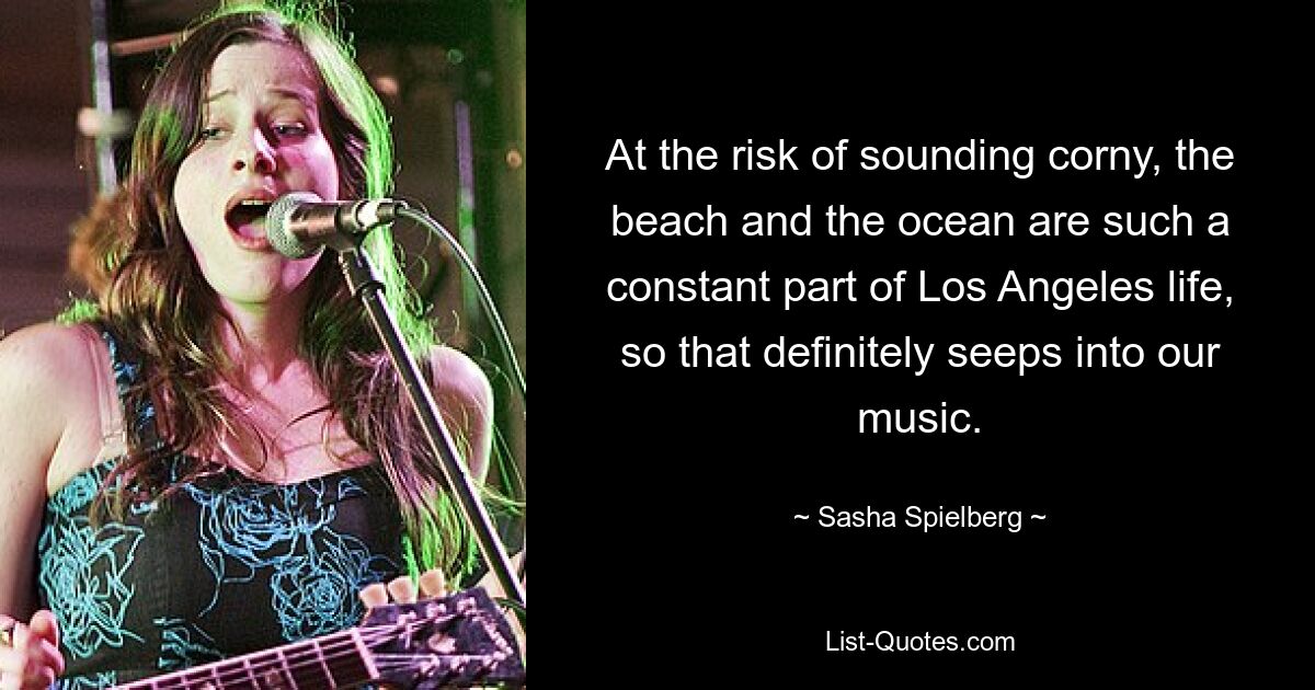 At the risk of sounding corny, the beach and the ocean are such a constant part of Los Angeles life, so that definitely seeps into our music. — © Sasha Spielberg