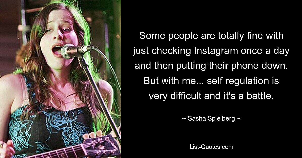 Some people are totally fine with just checking Instagram once a day and then putting their phone down. But with me... self regulation is very difficult and it's a battle. — © Sasha Spielberg