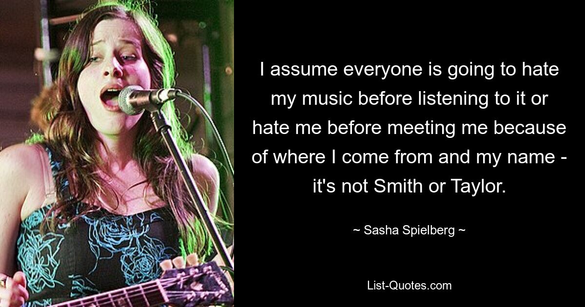 I assume everyone is going to hate my music before listening to it or hate me before meeting me because of where I come from and my name - it's not Smith or Taylor. — © Sasha Spielberg