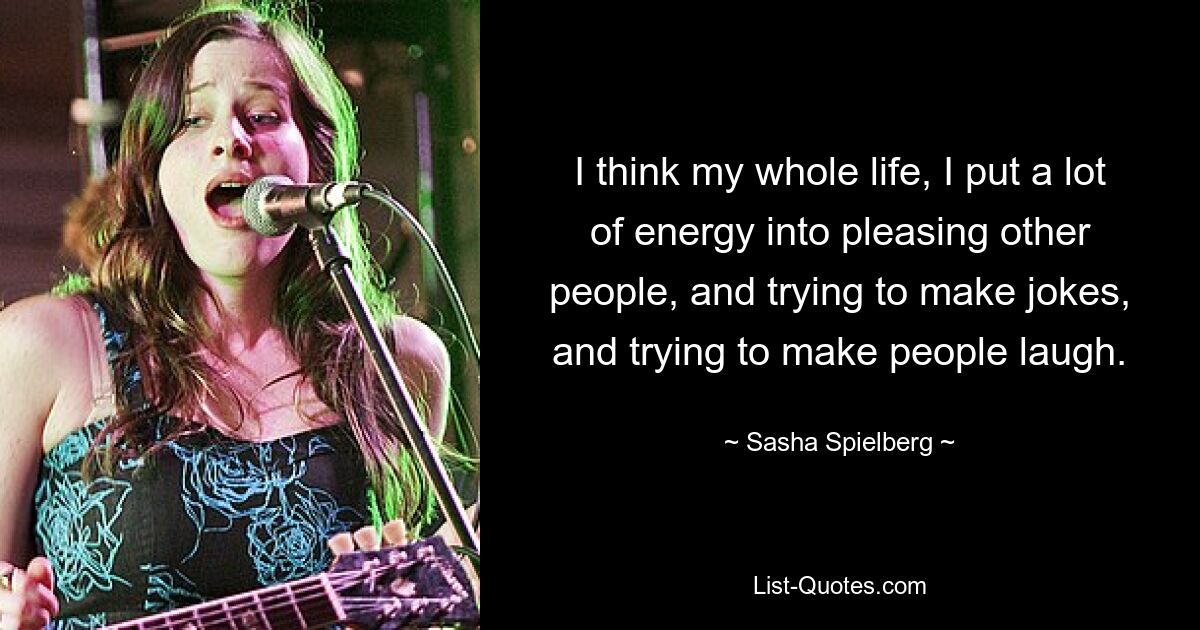 I think my whole life, I put a lot of energy into pleasing other people, and trying to make jokes, and trying to make people laugh. — © Sasha Spielberg