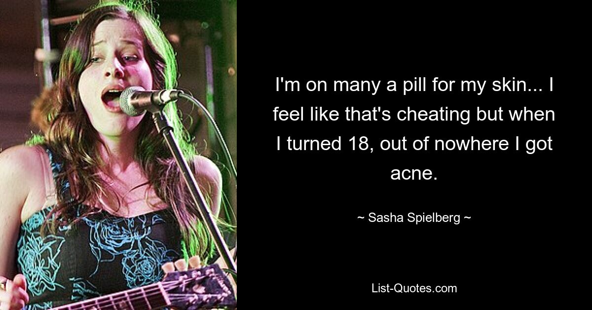 I'm on many a pill for my skin... I feel like that's cheating but when I turned 18, out of nowhere I got acne. — © Sasha Spielberg