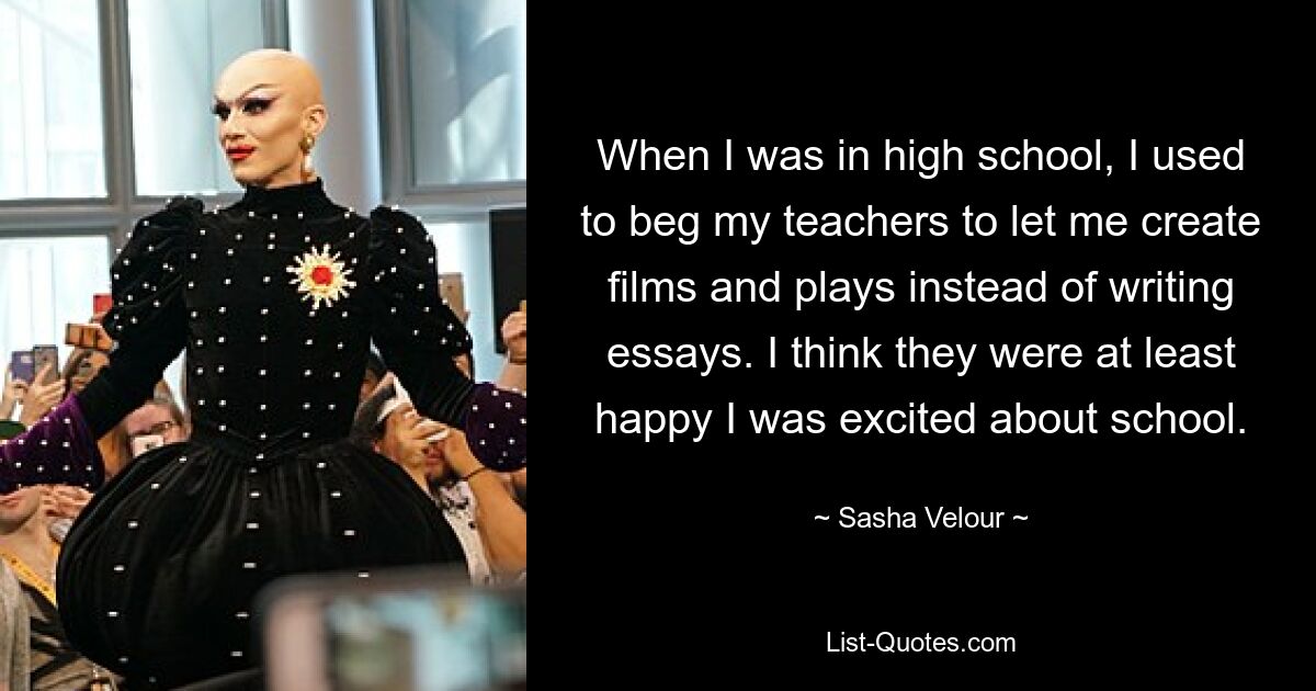 When I was in high school, I used to beg my teachers to let me create films and plays instead of writing essays. I think they were at least happy I was excited about school. — © Sasha Velour