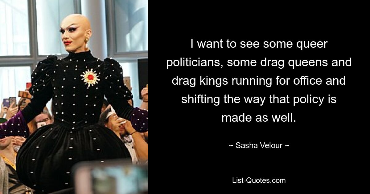 I want to see some queer politicians, some drag queens and drag kings running for office and shifting the way that policy is made as well. — © Sasha Velour