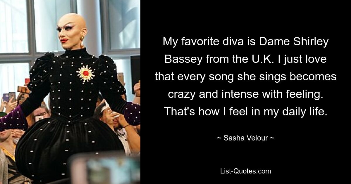 My favorite diva is Dame Shirley Bassey from the U.K. I just love that every song she sings becomes crazy and intense with feeling. That's how I feel in my daily life. — © Sasha Velour