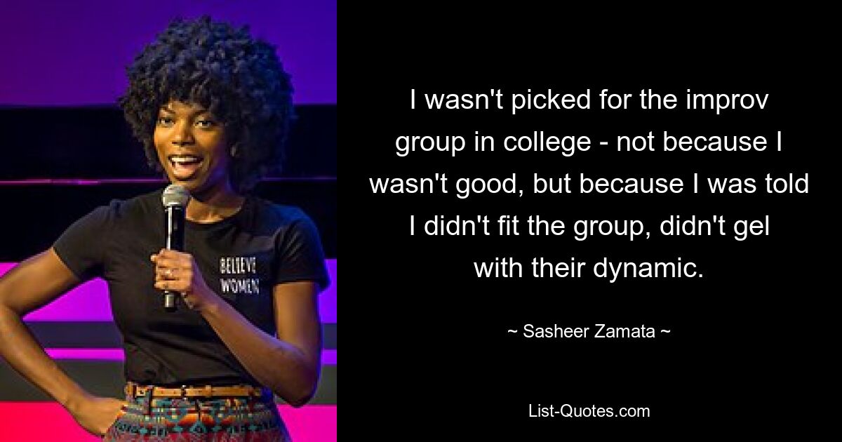 I wasn't picked for the improv group in college - not because I wasn't good, but because I was told I didn't fit the group, didn't gel with their dynamic. — © Sasheer Zamata