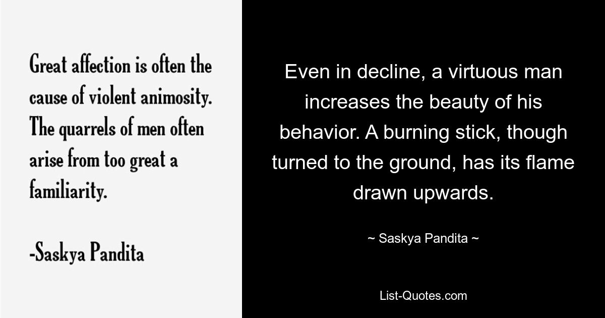 Even in decline, a virtuous man increases the beauty of his behavior. A burning stick, though turned to the ground, has its flame drawn upwards. — © Saskya Pandita