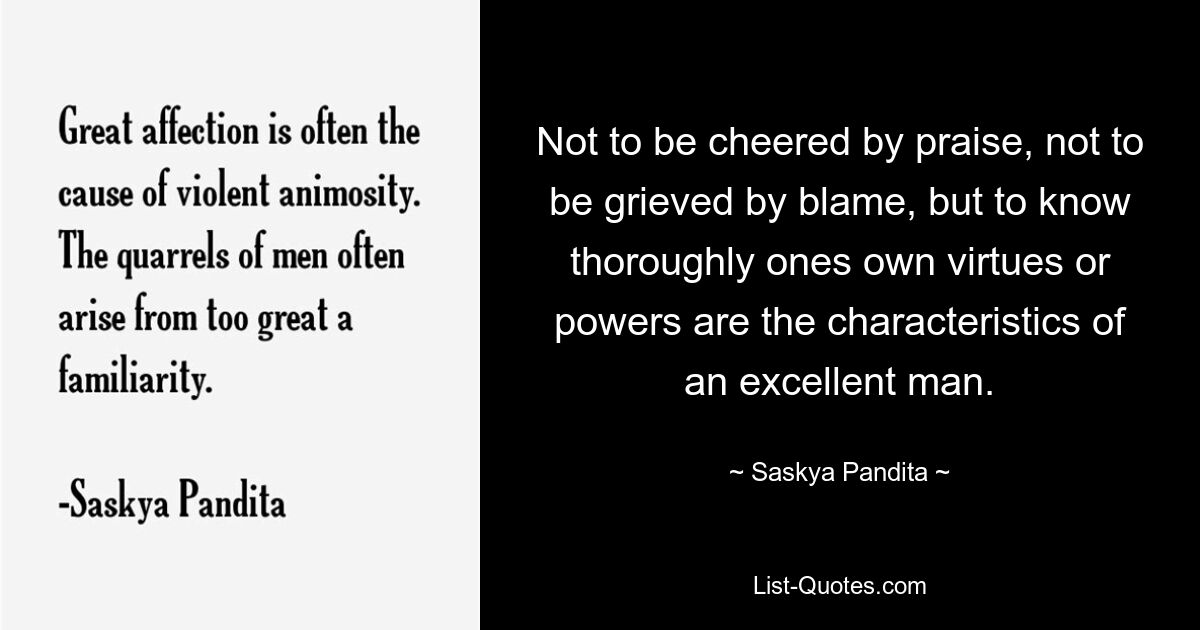 Not to be cheered by praise, not to be grieved by blame, but to know thoroughly ones own virtues or powers are the characteristics of an excellent man. — © Saskya Pandita