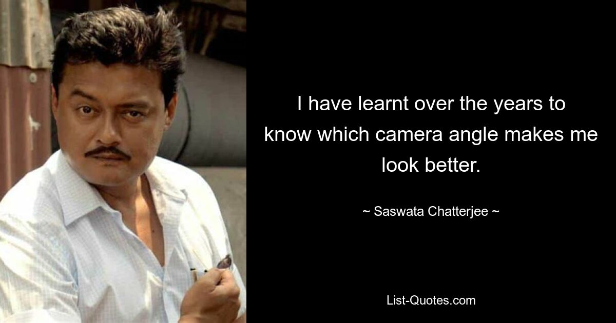 I have learnt over the years to know which camera angle makes me look better. — © Saswata Chatterjee