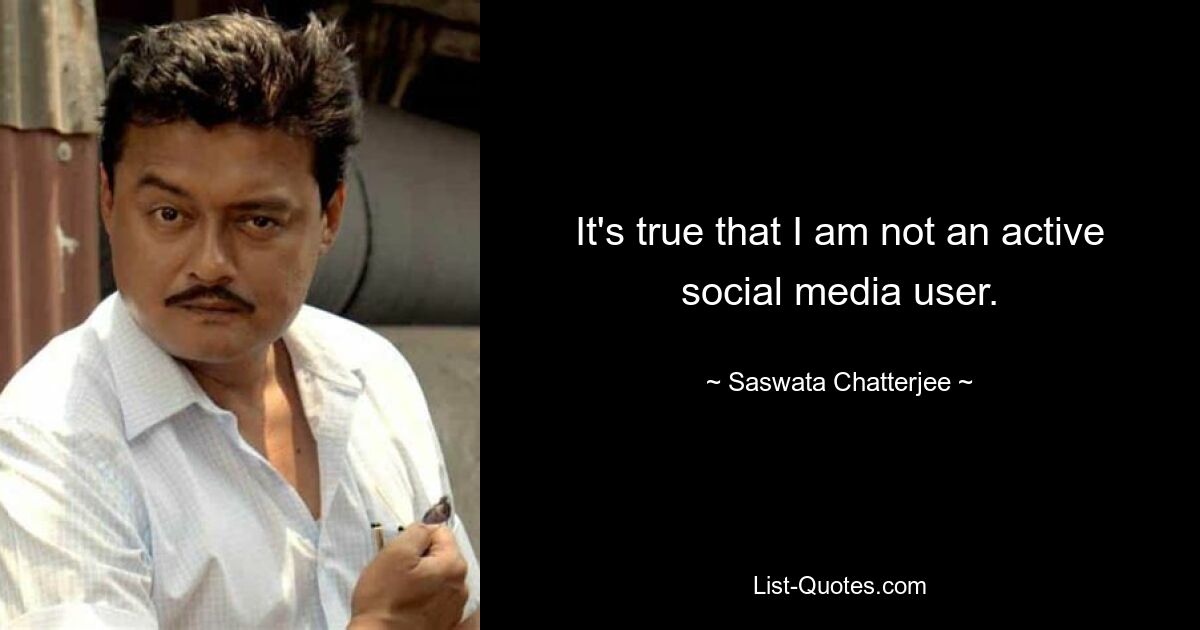 It's true that I am not an active social media user. — © Saswata Chatterjee