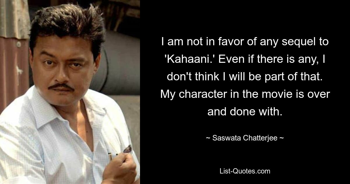 I am not in favor of any sequel to 'Kahaani.' Even if there is any, I don't think I will be part of that. My character in the movie is over and done with. — © Saswata Chatterjee