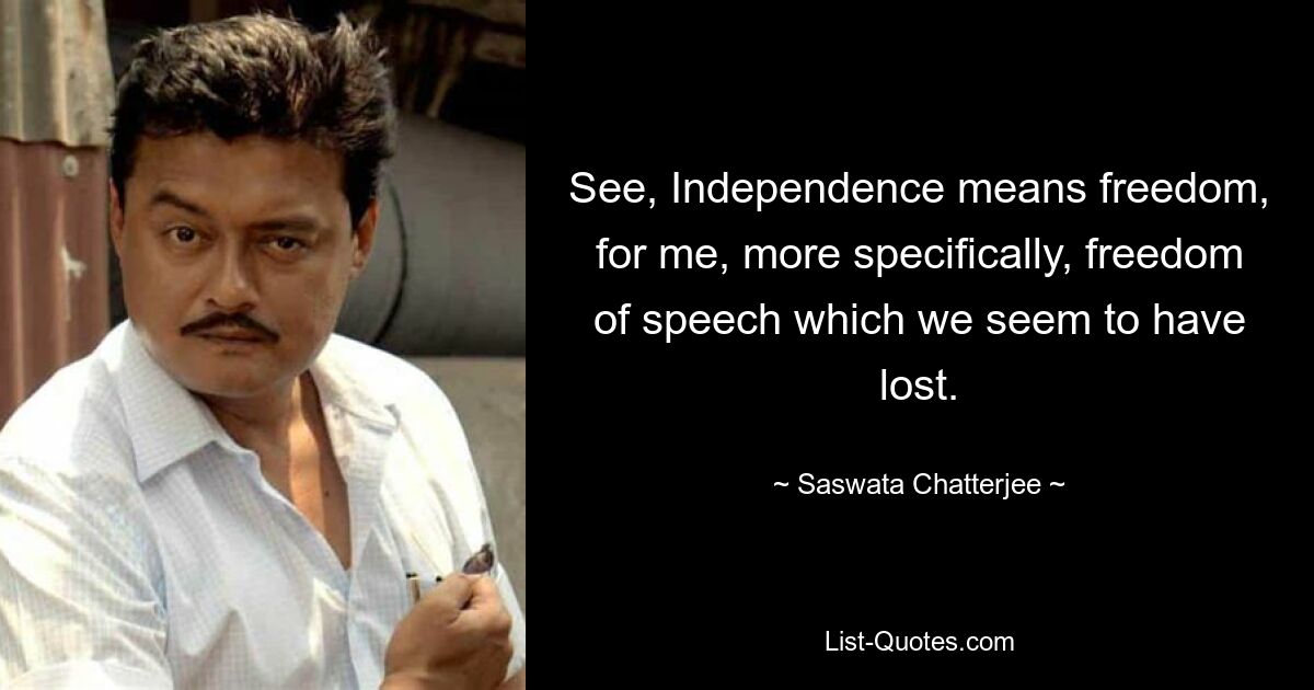 See, Independence means freedom, for me, more specifically, freedom of speech which we seem to have lost. — © Saswata Chatterjee