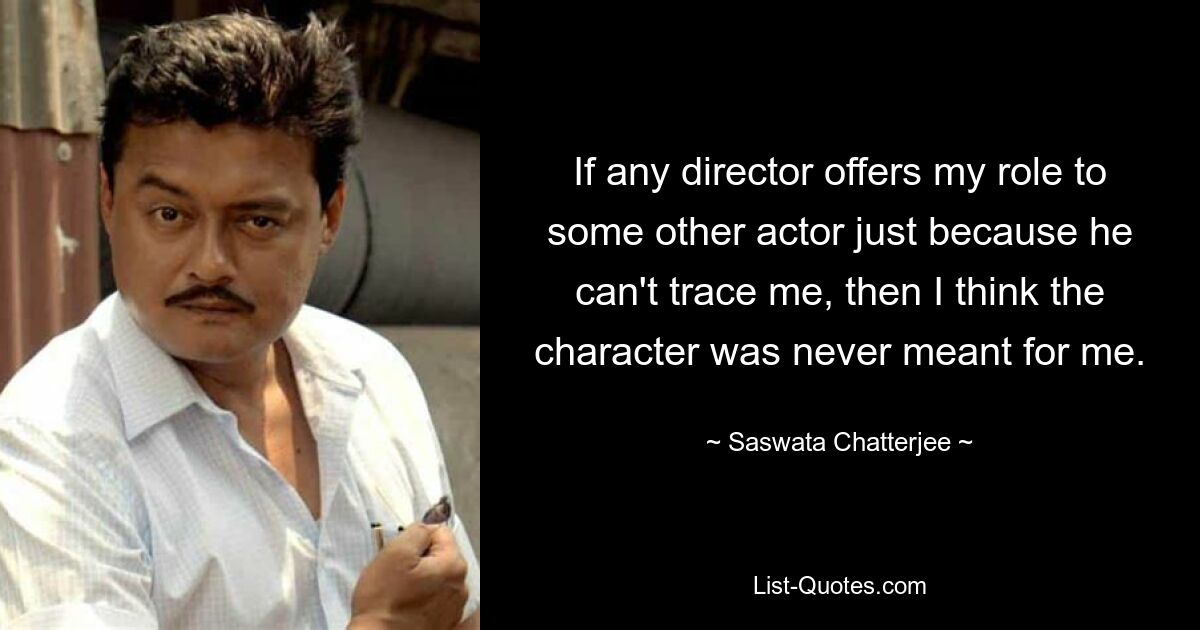 If any director offers my role to some other actor just because he can't trace me, then I think the character was never meant for me. — © Saswata Chatterjee