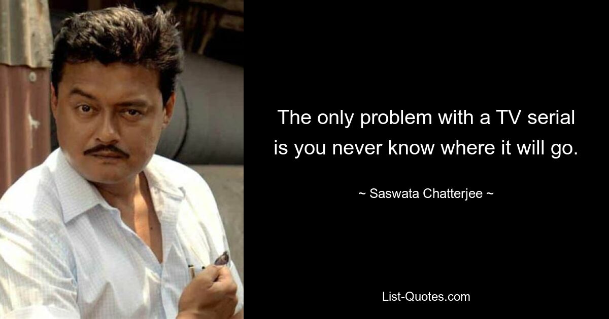 The only problem with a TV serial is you never know where it will go. — © Saswata Chatterjee