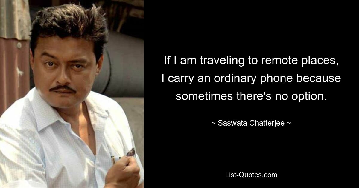 If I am traveling to remote places, I carry an ordinary phone because sometimes there's no option. — © Saswata Chatterjee