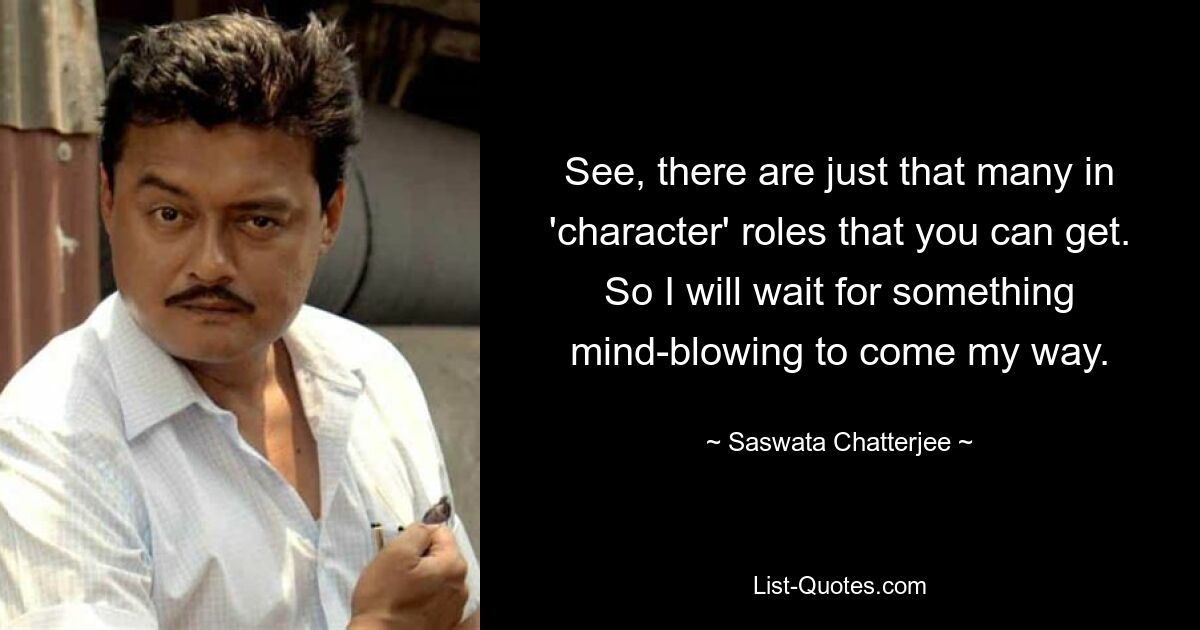 See, there are just that many in 'character' roles that you can get. So I will wait for something mind-blowing to come my way. — © Saswata Chatterjee