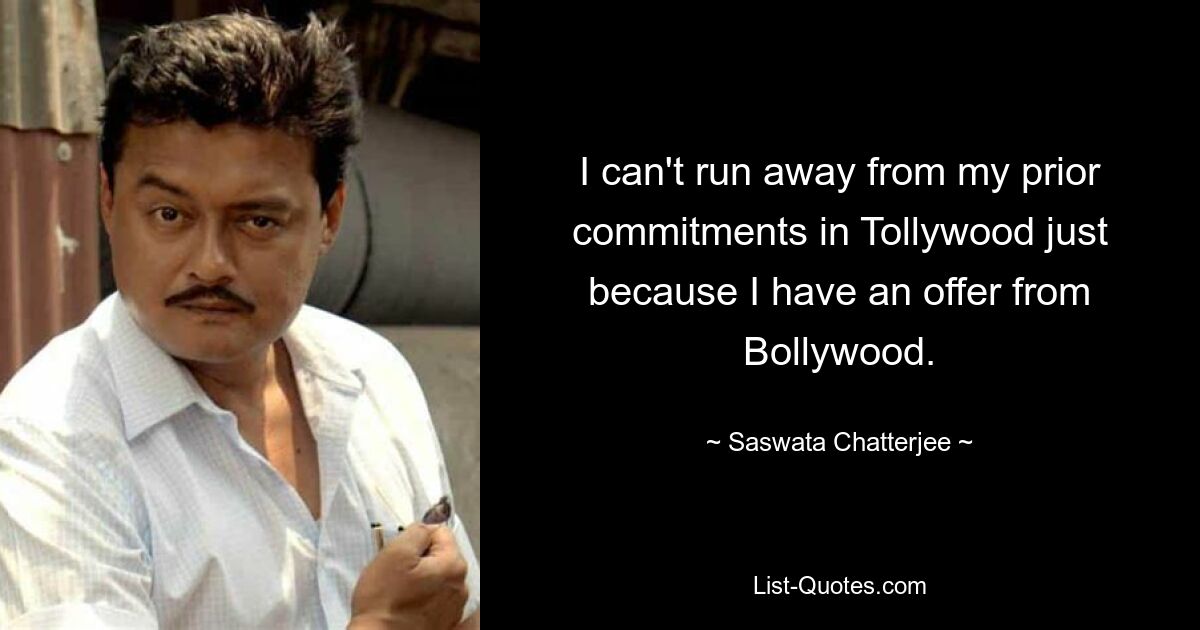 I can't run away from my prior commitments in Tollywood just because I have an offer from Bollywood. — © Saswata Chatterjee