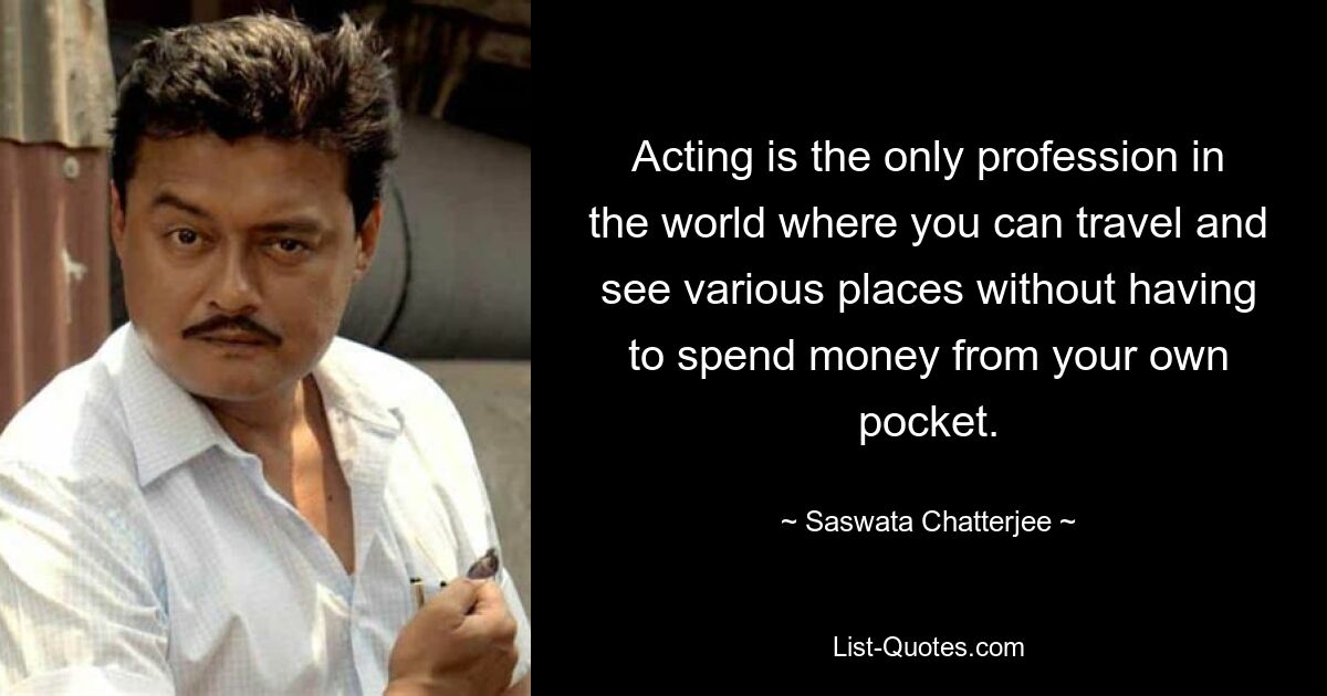 Acting is the only profession in the world where you can travel and see various places without having to spend money from your own pocket. — © Saswata Chatterjee