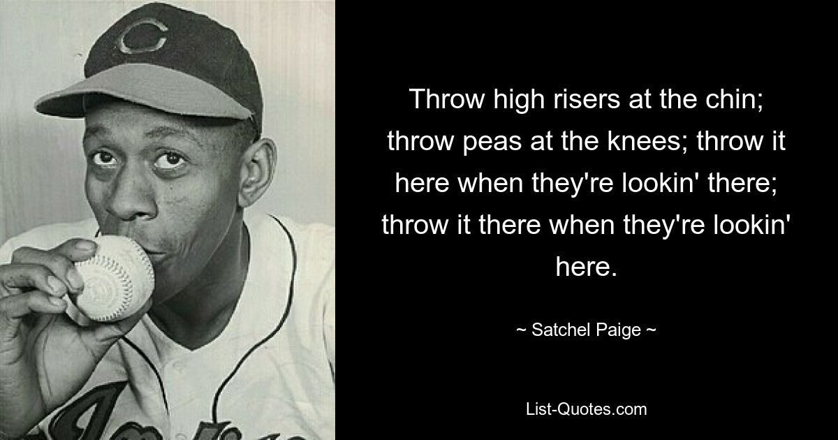 Throw high risers at the chin; throw peas at the knees; throw it here when they're lookin' there; throw it there when they're lookin' here. — © Satchel Paige