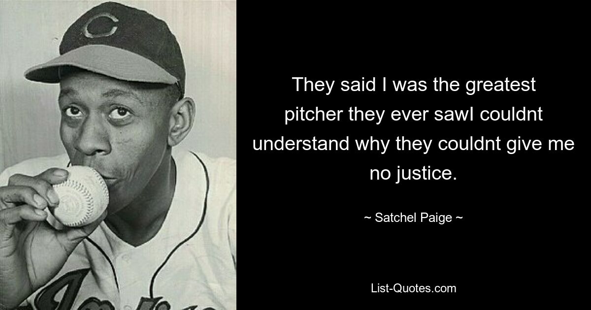 They said I was the greatest pitcher they ever sawI couldnt understand why they couldnt give me no justice. — © Satchel Paige