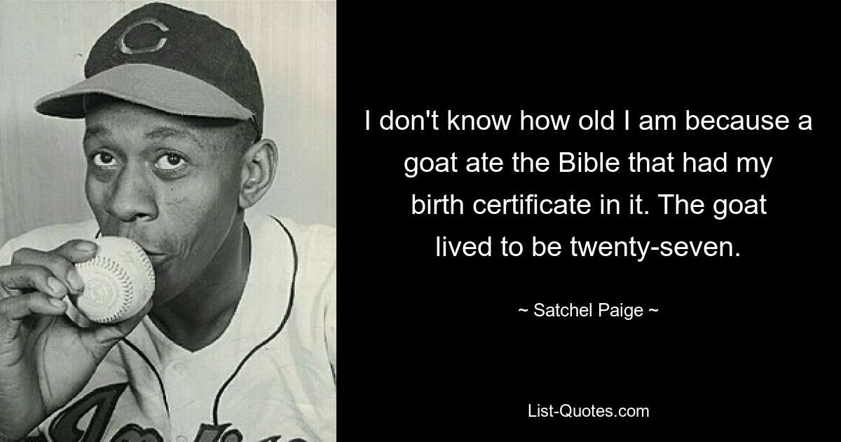 I don't know how old I am because a goat ate the Bible that had my birth certificate in it. The goat lived to be twenty-seven. — © Satchel Paige