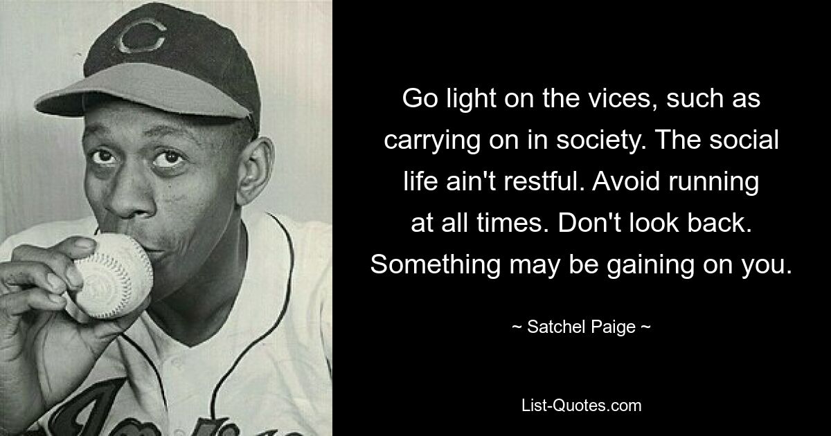 Go light on the vices, such as carrying on in society. The social life ain't restful. Avoid running at all times. Don't look back. Something may be gaining on you. — © Satchel Paige