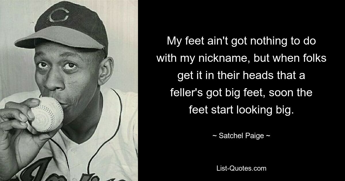 My feet ain't got nothing to do with my nickname, but when folks get it in their heads that a feller's got big feet, soon the feet start looking big. — © Satchel Paige