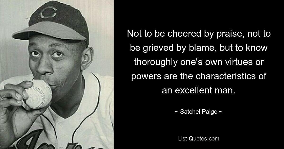 Not to be cheered by praise, not to be grieved by blame, but to know thoroughly one's own virtues or powers are the characteristics of an excellent man. — © Satchel Paige