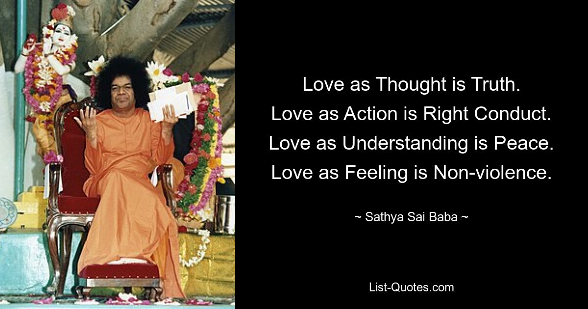 Love as Thought is Truth.
Love as Action is Right Conduct.
Love as Understanding is Peace.
Love as Feeling is Non-violence. — © Sathya Sai Baba