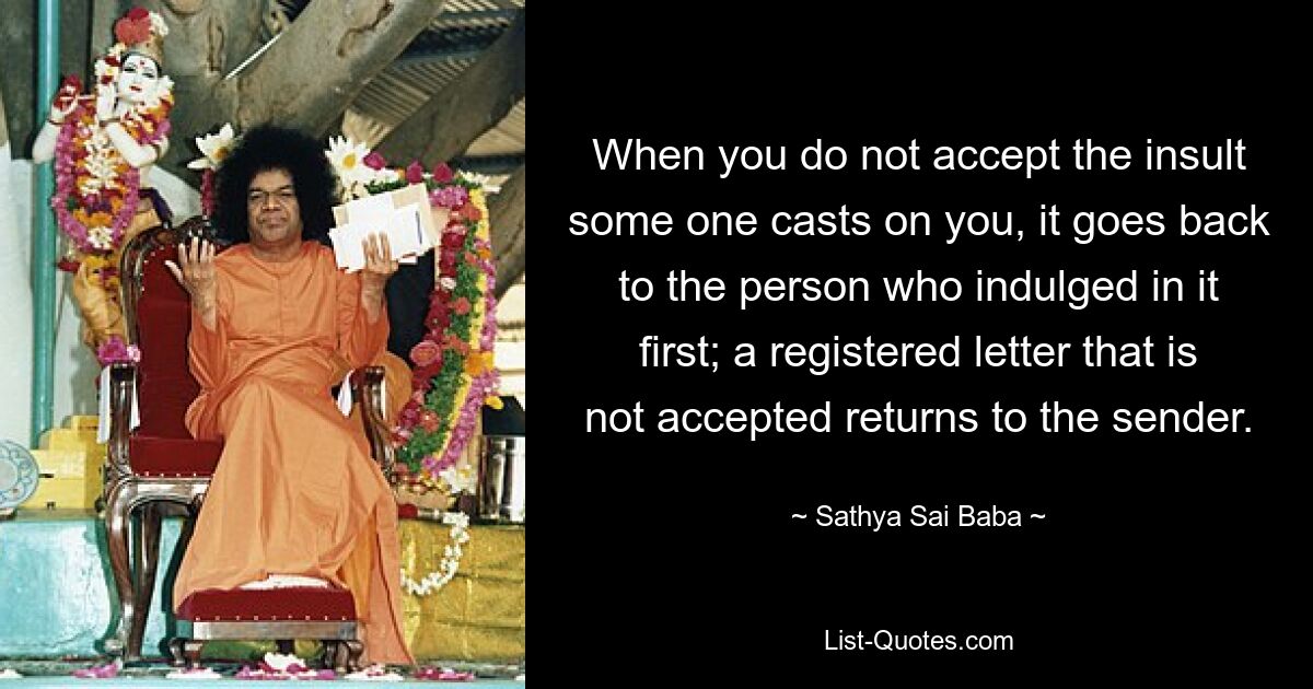 When you do not accept the insult some one casts on you, it goes back to the person who indulged in it first; a registered letter that is not accepted returns to the sender. — © Sathya Sai Baba