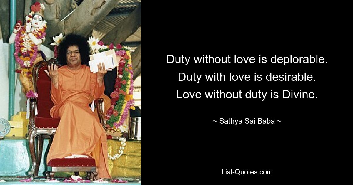 Duty without love is deplorable.
Duty with love is desirable.
Love without duty is Divine. — © Sathya Sai Baba