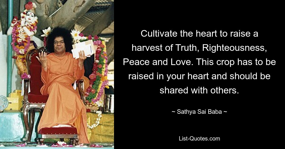 Cultivate the heart to raise a harvest of Truth, Righteousness, Peace and Love. This crop has to be raised in your heart and should be shared with others. — © Sathya Sai Baba