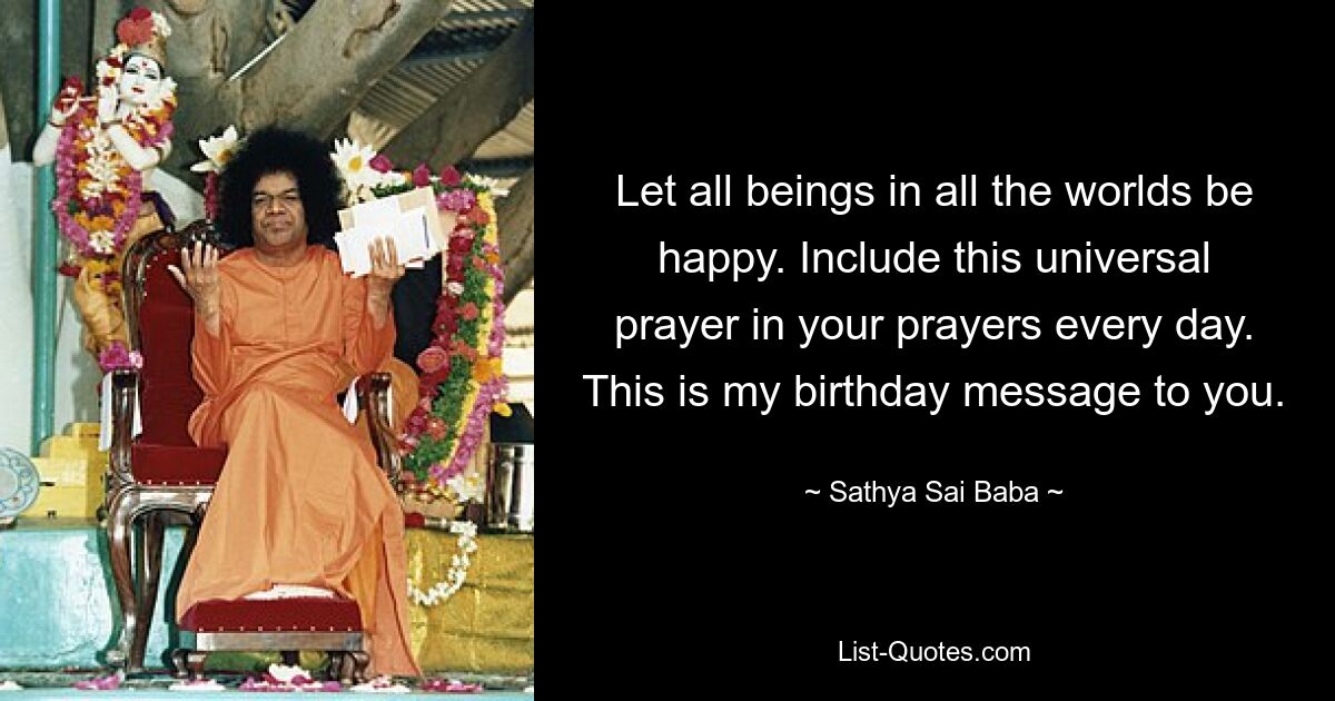 Let all beings in all the worlds be happy. Include this universal prayer in your prayers every day. This is my birthday message to you. — © Sathya Sai Baba