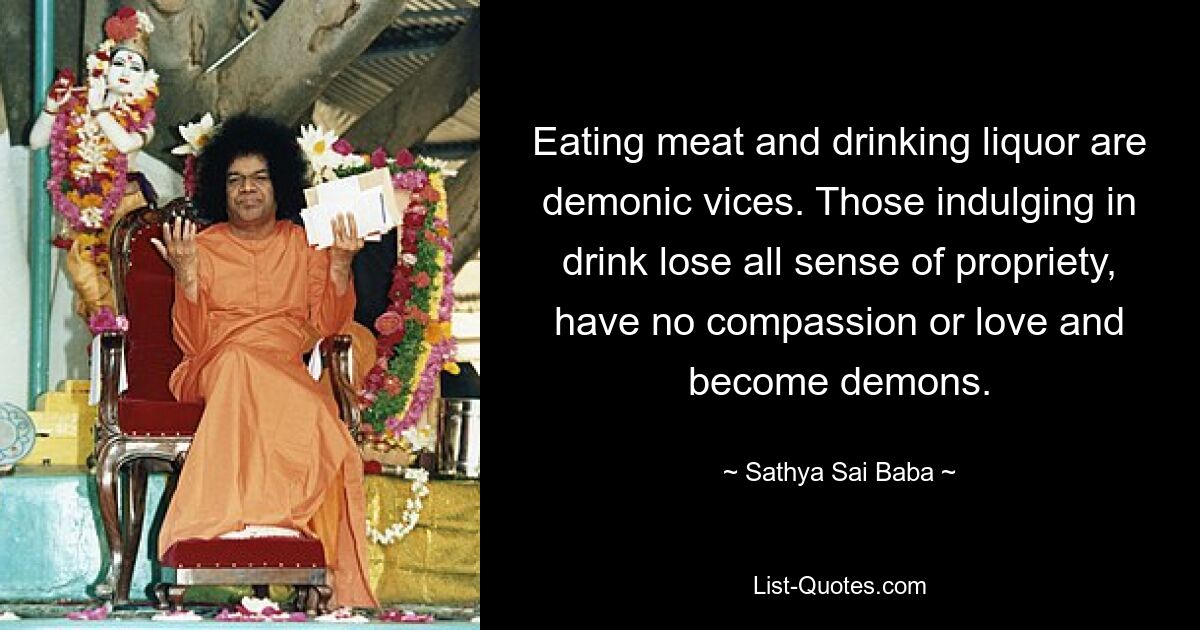 Eating meat and drinking liquor are demonic vices. Those indulging in drink lose all sense of propriety, have no compassion or love and become demons. — © Sathya Sai Baba