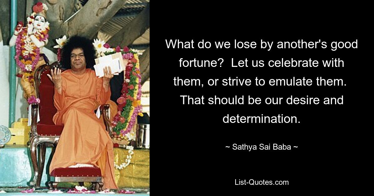 What do we lose by another's good fortune?  Let us celebrate with them, or strive to emulate them.  That should be our desire and determination. — © Sathya Sai Baba