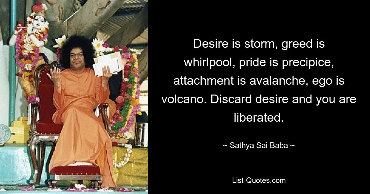 Desire is storm, greed is whirlpool, pride is precipice, attachment is avalanche, ego is volcano. Discard desire and you are liberated. — © Sathya Sai Baba