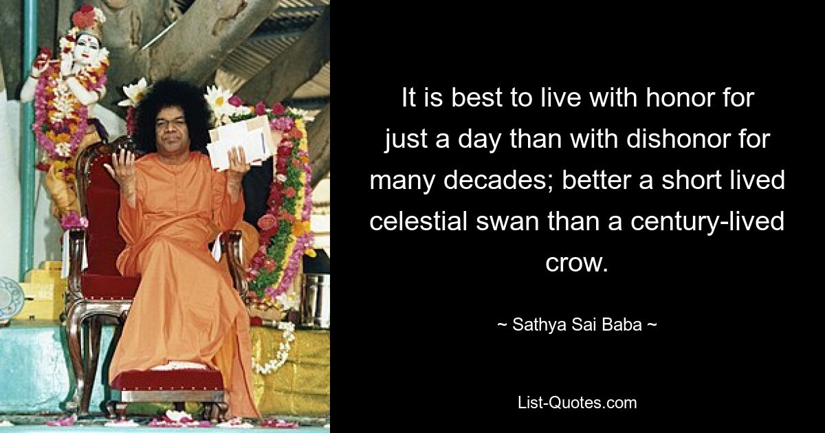 It is best to live with honor for just a day than with dishonor for many decades; better a short lived celestial swan than a century-lived crow. — © Sathya Sai Baba