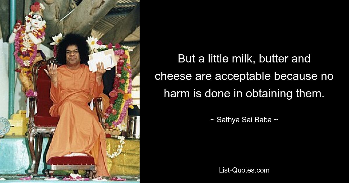 But a little milk, butter and cheese are acceptable because no harm is done in obtaining them. — © Sathya Sai Baba