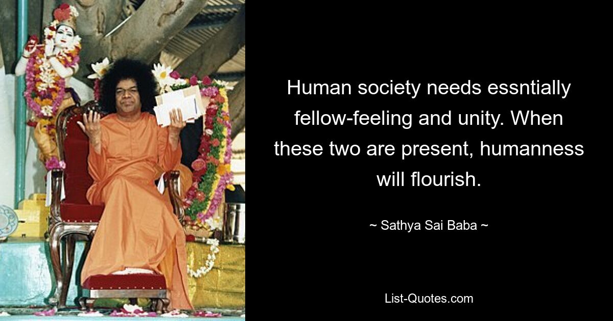 Human society needs essntially fellow-feeling and unity. When these two are present, humanness will flourish. — © Sathya Sai Baba