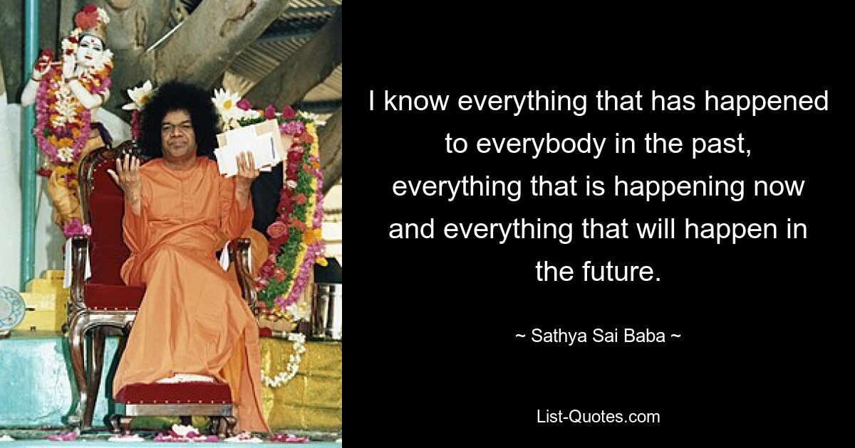 I know everything that has happened to everybody in the past, everything that is happening now and everything that will happen in the future. — © Sathya Sai Baba