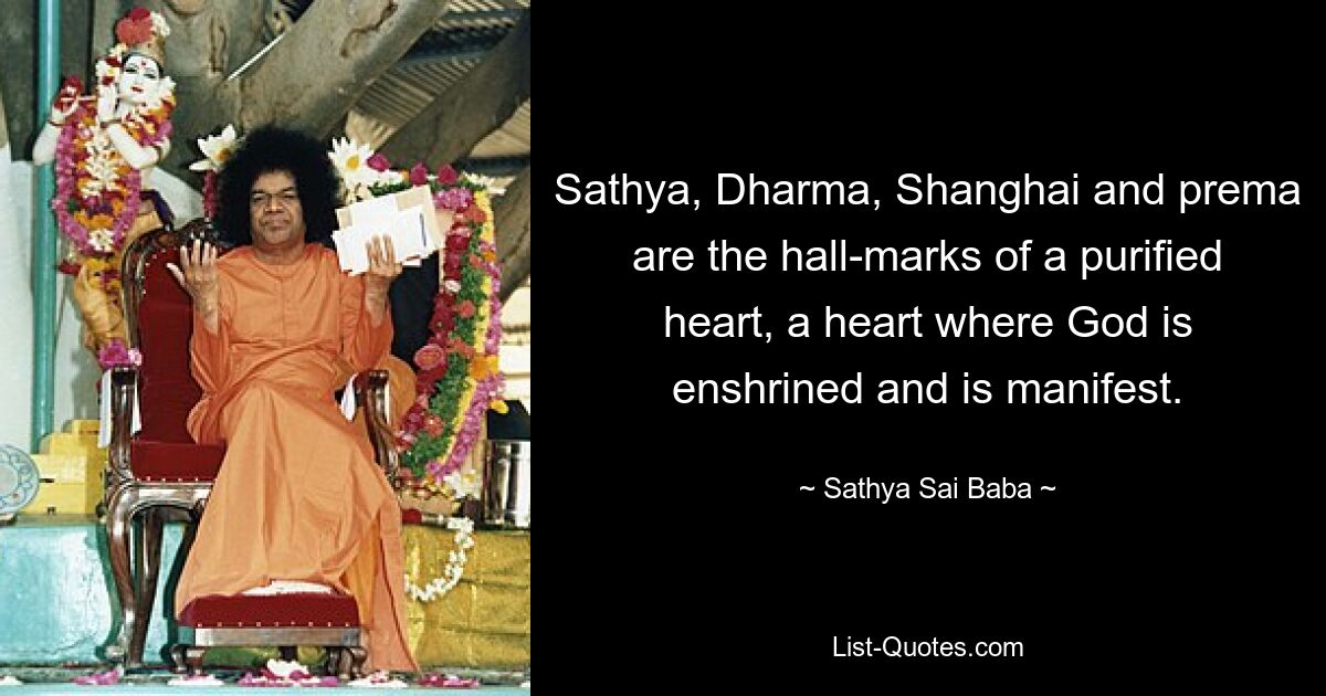 Sathya, Dharma, Shanghai and prema are the hall-marks of a purified heart, a heart where God is enshrined and is manifest. — © Sathya Sai Baba