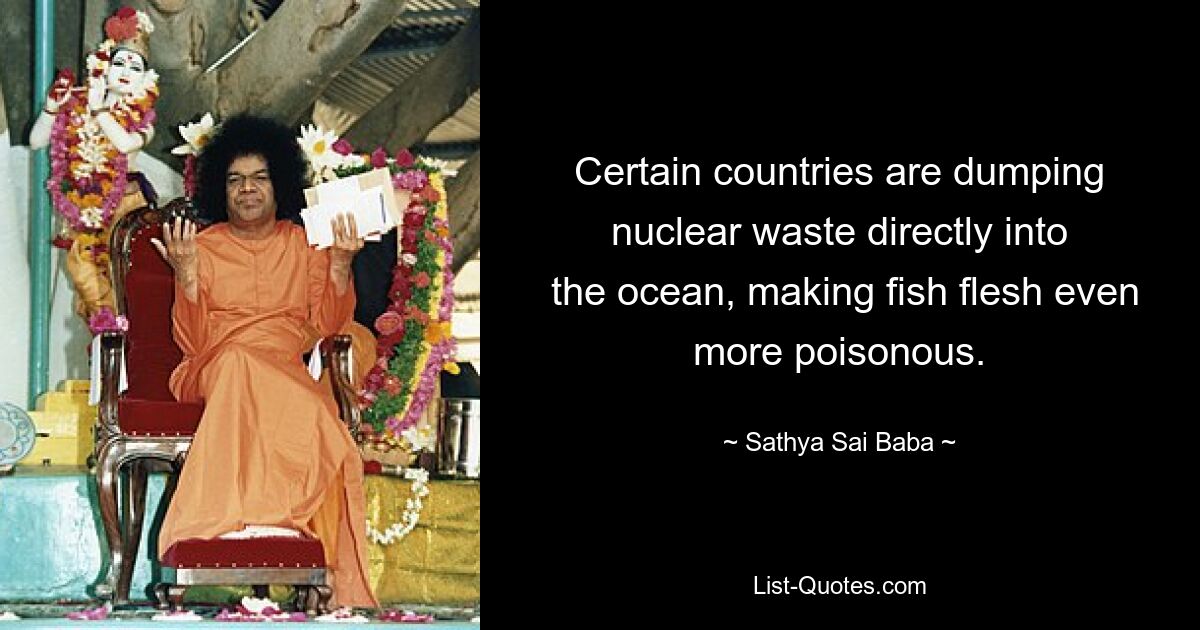 Certain countries are dumping nuclear waste directly into
 the ocean, making fish flesh even more poisonous. — © Sathya Sai Baba