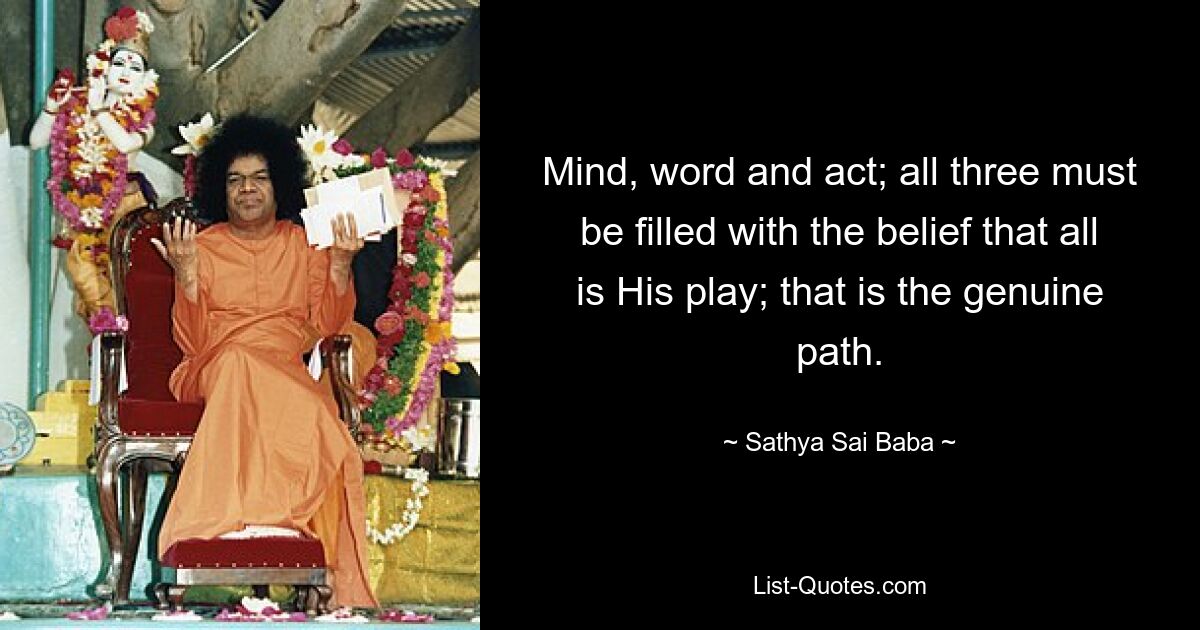 Mind, word and act; all three must be filled with the belief that all is His play; that is the genuine path. — © Sathya Sai Baba