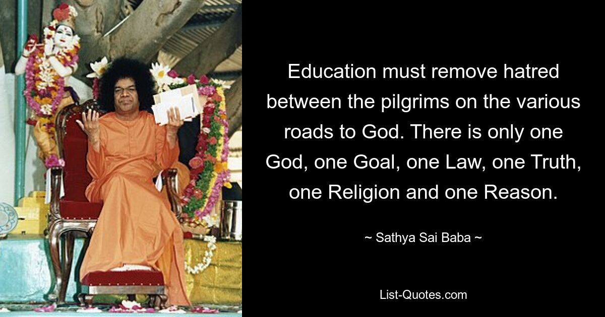 Education must remove hatred between the pilgrims on the various roads to God. There is only one God, one Goal, one Law, one Truth, one Religion and one Reason. — © Sathya Sai Baba