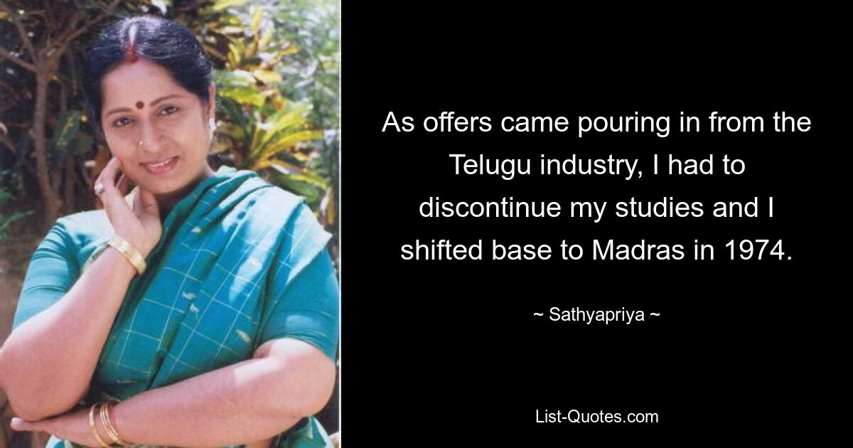 As offers came pouring in from the Telugu industry, I had to discontinue my studies and I shifted base to Madras in 1974. — © Sathyapriya