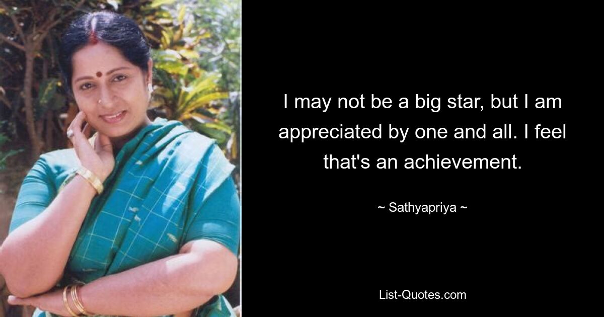 I may not be a big star, but I am appreciated by one and all. I feel that's an achievement. — © Sathyapriya