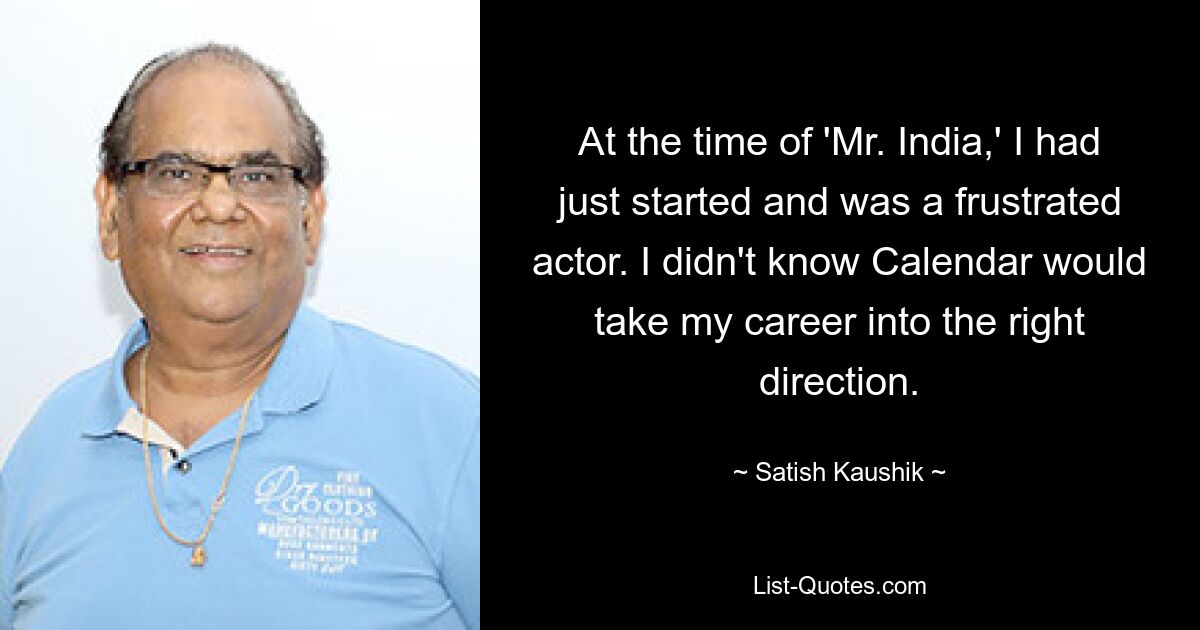 At the time of 'Mr. India,' I had just started and was a frustrated actor. I didn't know Calendar would take my career into the right direction. — © Satish Kaushik